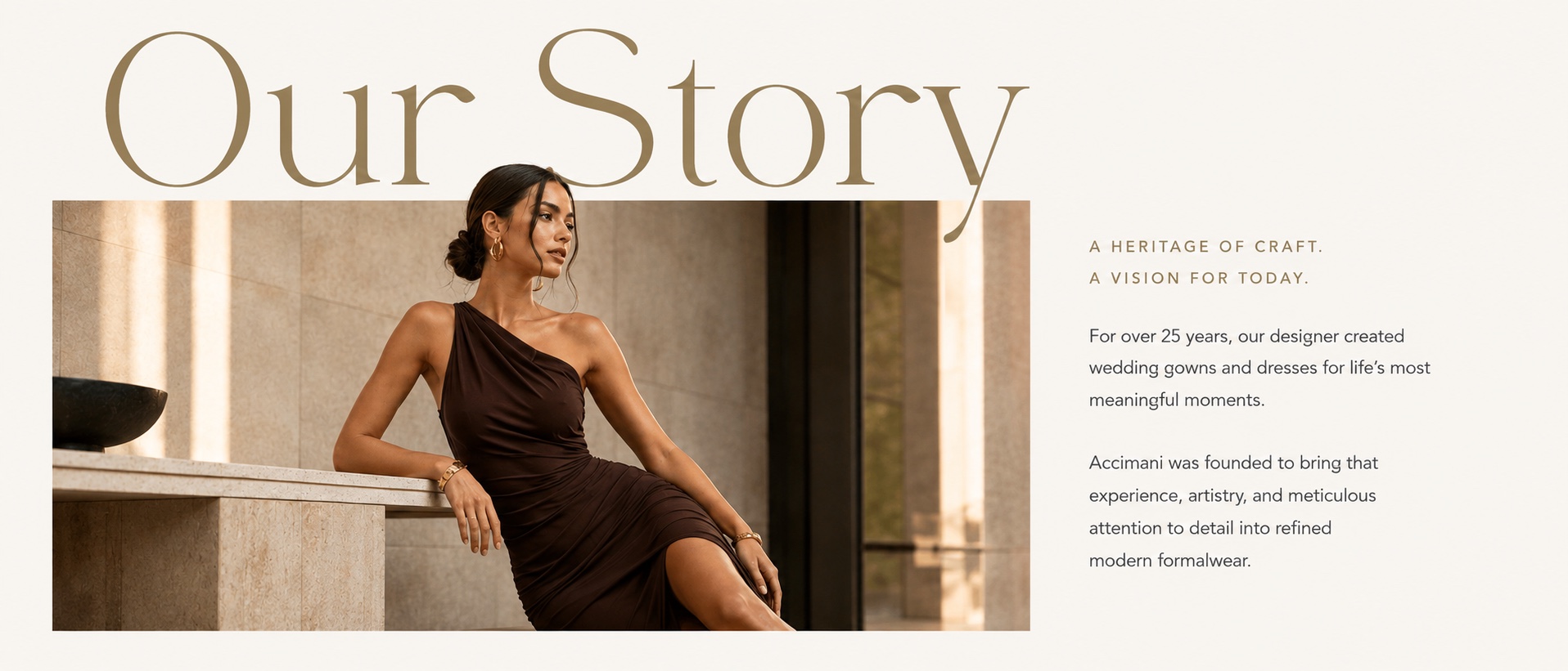 Our Story — a heritage of craft, a vision for today. For over 25 years, our designer created wedding gowns and dresses for life’s most meaningful moments. Accimani was founded to bring that experience, artistry, and meticulous attention to detail into refined modern formalwear.